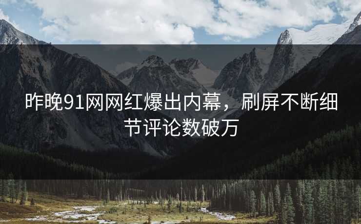 昨晚91网网红爆出内幕，刷屏不断细节评论数破万