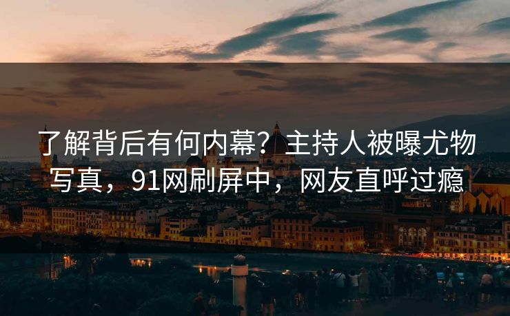 了解背后有何内幕？主持人被曝尤物写真，91网刷屏中，网友直呼过瘾