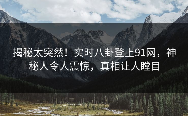 揭秘太突然！实时八卦登上91网，神秘人令人震惊，真相让人瞠目