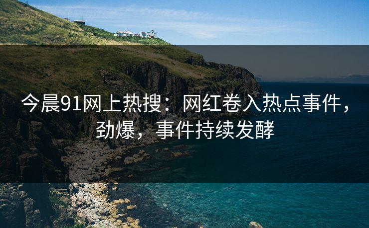 今晨91网上热搜：网红卷入热点事件，劲爆，事件持续发酵