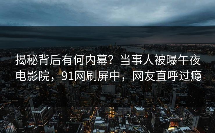 揭秘背后有何内幕？当事人被曝午夜电影院，91网刷屏中，网友直呼过瘾