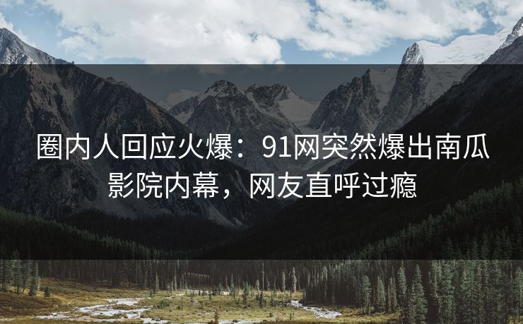 圈内人回应火爆：91网突然爆出南瓜影院内幕，网友直呼过瘾