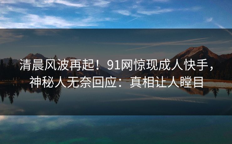 清晨风波再起！91网惊现成人快手，神秘人无奈回应：真相让人瞠目