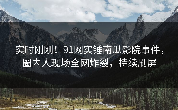 实时刚刚！91网实锤南瓜影院事件，圈内人现场全网炸裂，持续刷屏