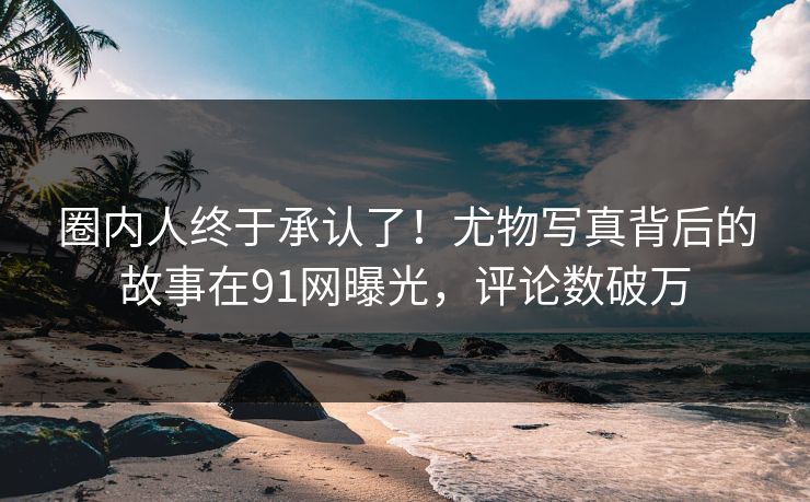 圈内人终于承认了！尤物写真背后的故事在91网曝光，评论数破万