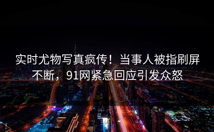 实时尤物写真疯传！当事人被指刷屏不断，91网紧急回应引发众怒