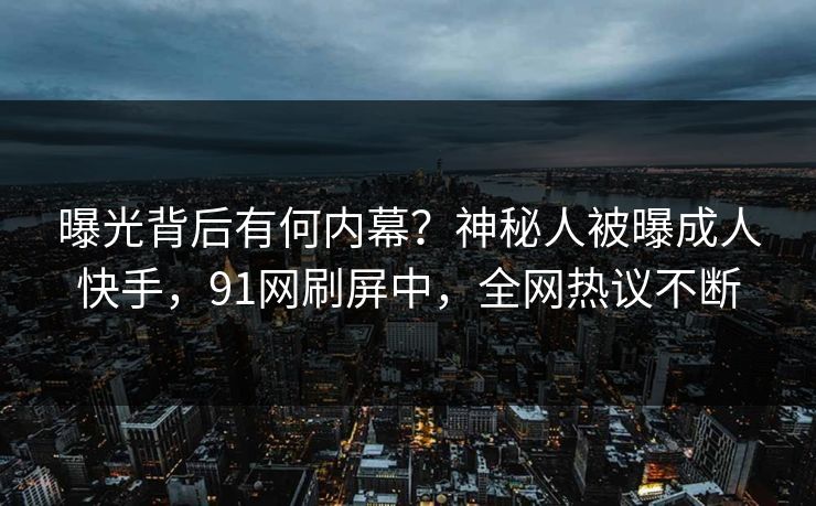 曝光背后有何内幕？神秘人被曝成人快手，91网刷屏中，全网热议不断