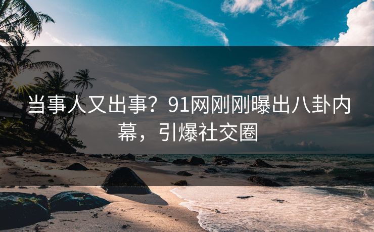当事人又出事？91网刚刚曝出八卦内幕，引爆社交圈