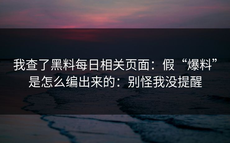 我查了黑料每日相关页面：假“爆料”是怎么编出来的：别怪我没提醒