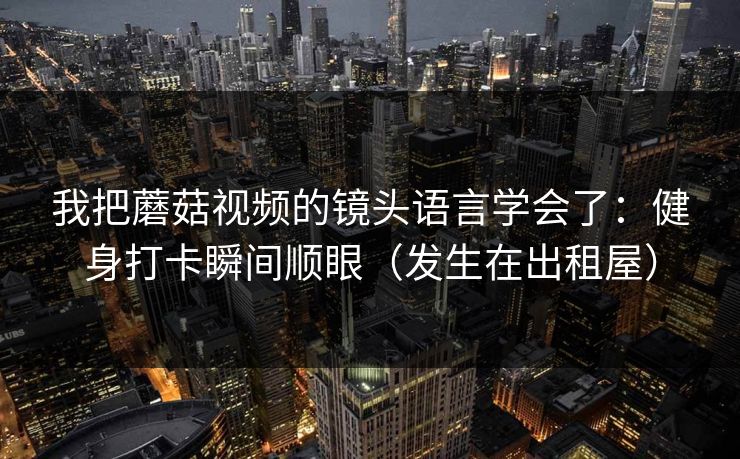 我把蘑菇视频的镜头语言学会了：健身打卡瞬间顺眼（发生在出租屋）