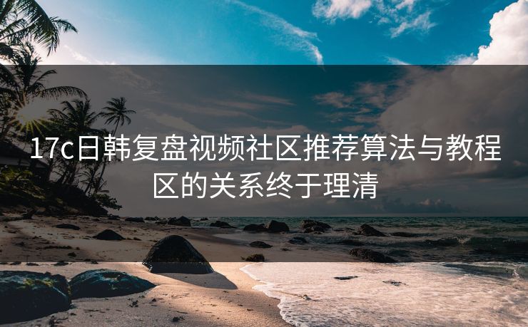 17c日韩复盘视频社区推荐算法与教程区的关系终于理清