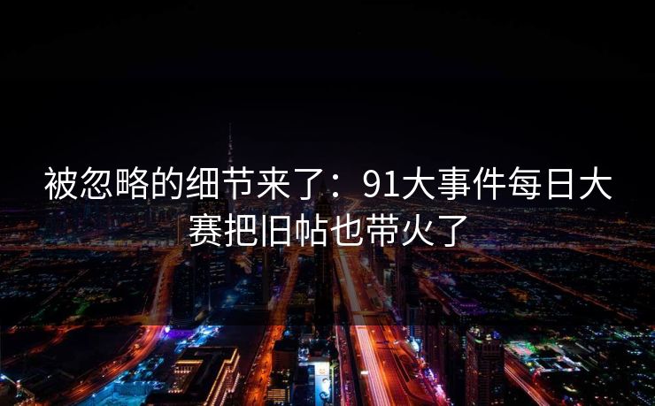 被忽略的细节来了：91大事件每日大赛把旧帖也带火了