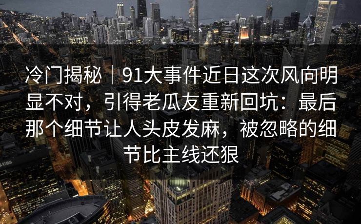冷门揭秘｜91大事件近日这次风向明显不对，引得老瓜友重新回坑：最后那个细节让人头皮发麻，被忽略的细节比主线还狠